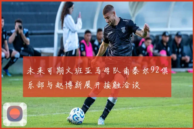 未来可期文班亚马母队南泰尔92俱乐部与赵博新展开接触洽谈